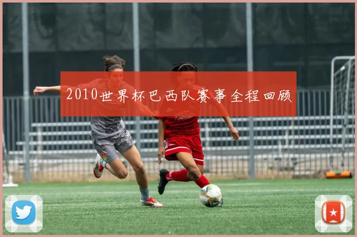 2010世界杯巴西队赛事全程回顾