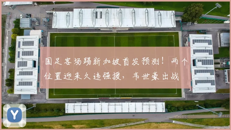 国足客场踢新加坡首发预测！两个位置迎来久违强援，韦世豪出战