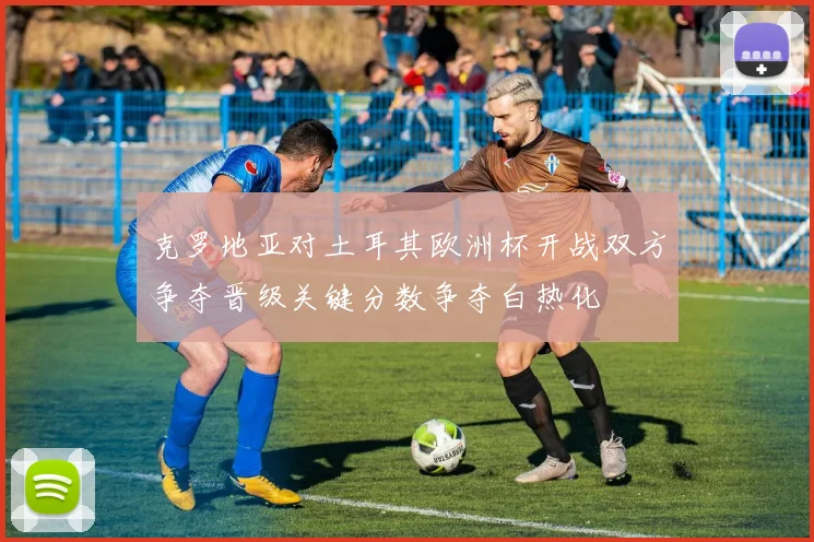 克罗地亚对土耳其欧洲杯开战双方争夺晋级关键分数争夺白热化