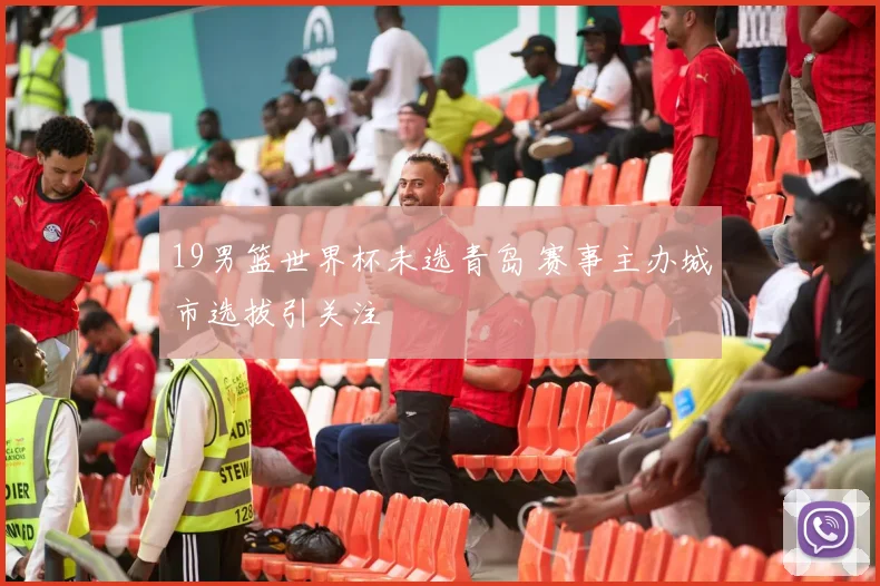 19男篮世界杯未选青岛 赛事主办城市选拔引关注
