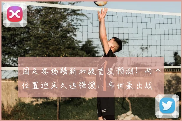 国足客场踢新加坡首发预测！两个位置迎来久违强援，韦世豪出战