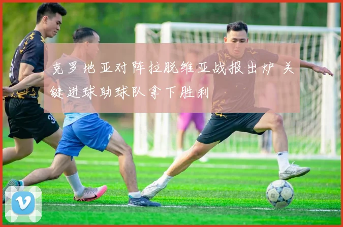 克罗地亚对阵拉脱维亚战报出炉 关键进球助球队拿下胜利