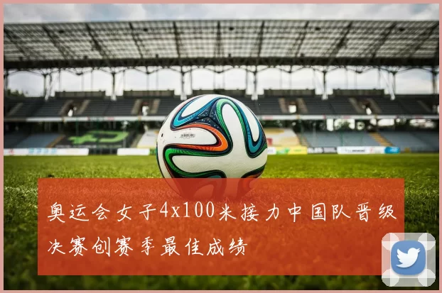 奥运会女子4x100米接力中国队晋级决赛创赛季最佳成绩