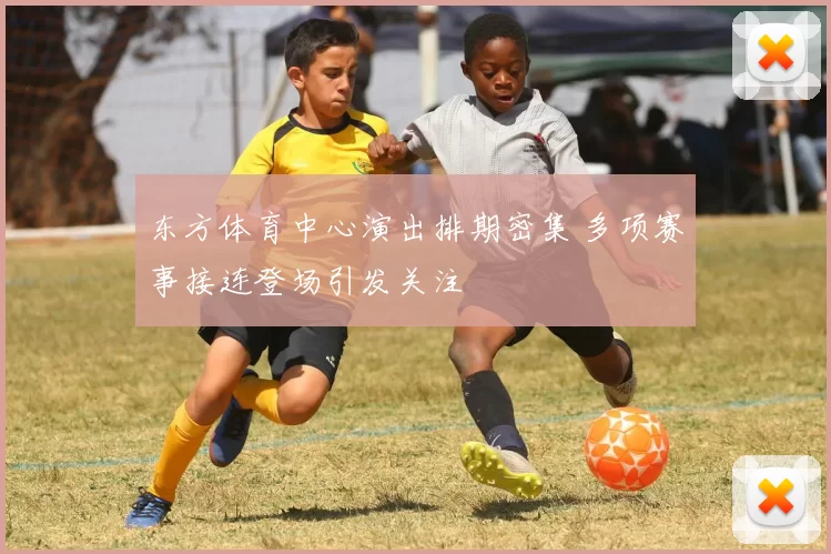 东方体育中心演出排期密集 多项赛事接连登场引发关注