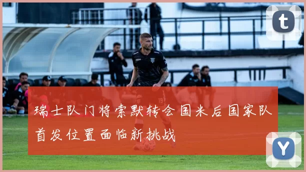 瑞士队门将索默转会国米后国家队首发位置面临新挑战