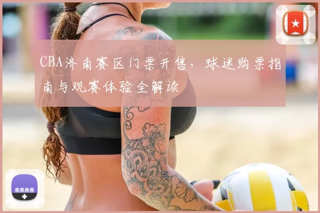 CBA济南赛区门票开售，球迷购票指南与观赛体验全解读