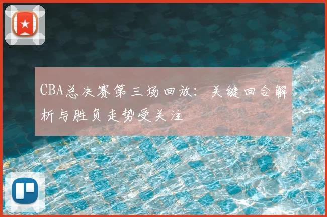CBA总决赛第三场回放:关键回合解析与胜负走势受关注