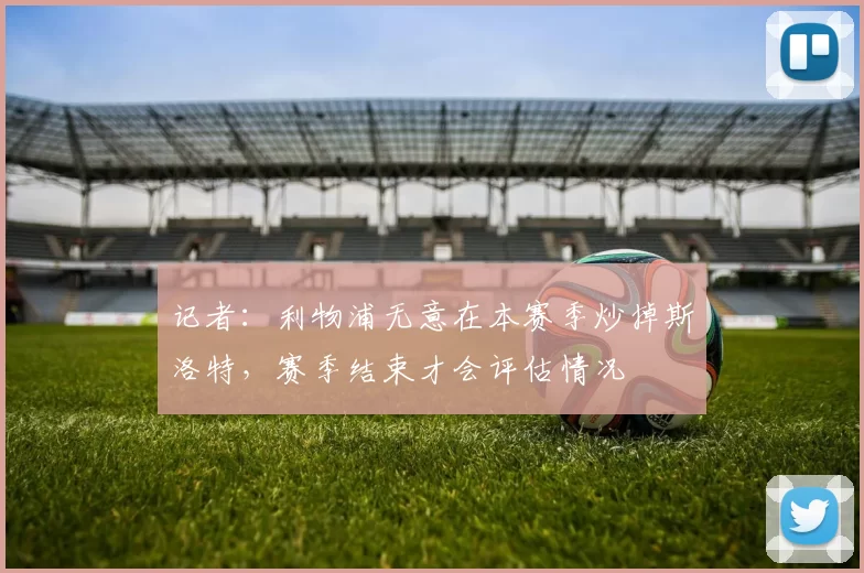 记者：利物浦无意在本赛季炒掉斯洛特，赛季结束才会评估情况