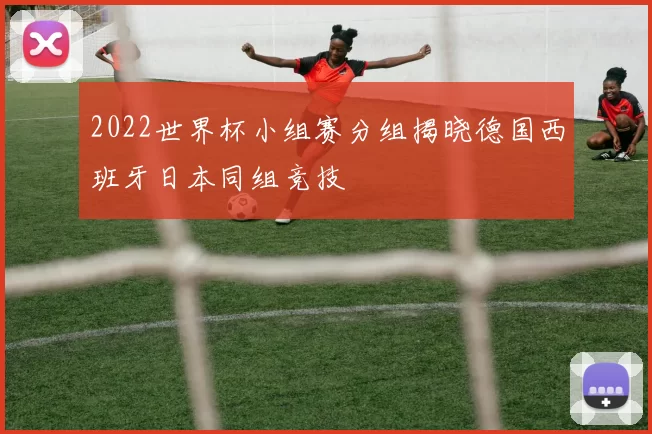 2022世界杯小组赛分组揭晓德国西班牙日本同组竞技