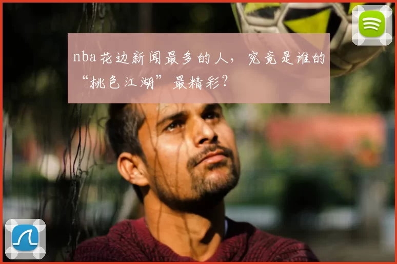 nba花边新闻最多的人，究竟是谁的“桃色江湖”最精彩？