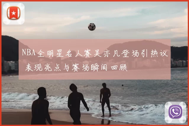 NBA全明星名人赛吴亦凡登场引热议 表现亮点与赛场瞬间回顾