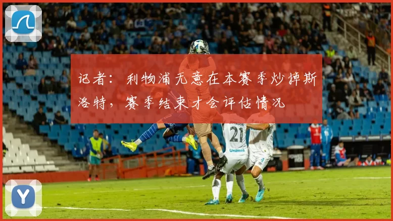 记者：利物浦无意在本赛季炒掉斯洛特，赛季结束才会评估情况