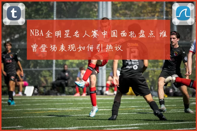 NBA全明星名人赛中国面孔盘点 谁曾登场表现如何引热议