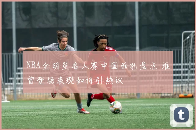 NBA全明星名人赛中国面孔盘点 谁曾登场表现如何引热议