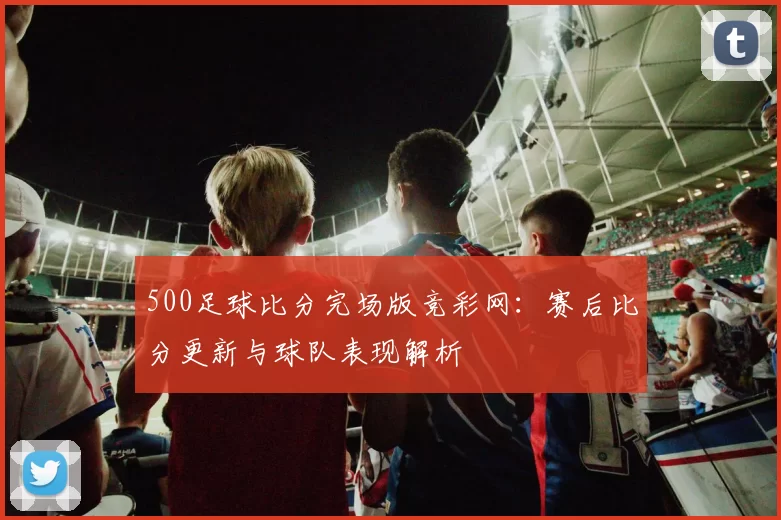500足球比分完场版竞彩网：赛后比分更新与球队表现解析