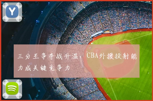 三分王争夺战升温，CBA外援投射能力成关键竞争力