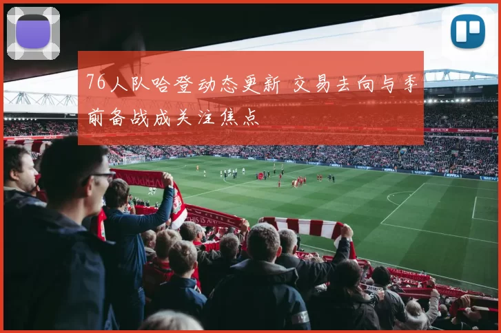 76人队哈登动态更新 交易去向与季前备战成关注焦点