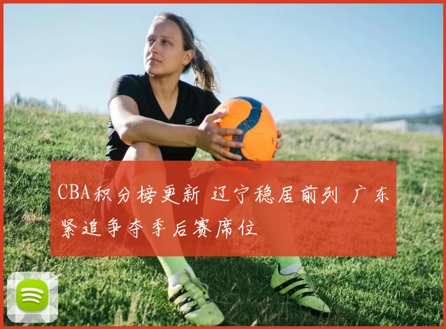 CBA积分榜更新 辽宁稳居前列 广东紧追争夺季后赛席位