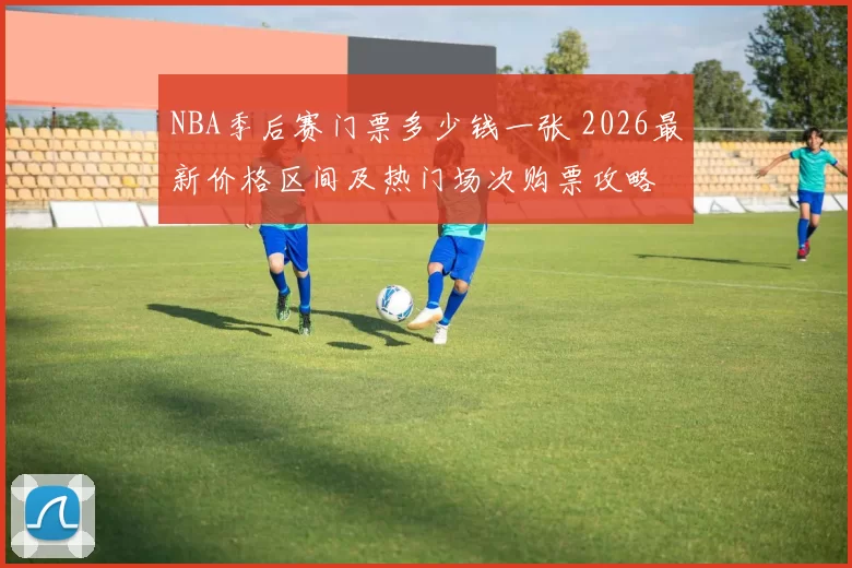 NBA季后赛门票多少钱一张 2026最新价格区间及热门场次购票攻略