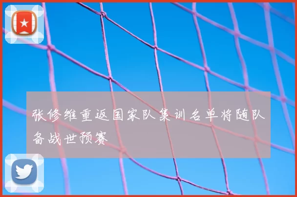 张修维重返国家队集训名单将随队备战世预赛