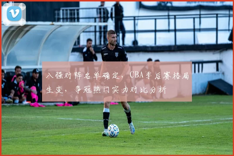 八强对阵名单确定，CBA季后赛格局生变，争冠热门实力对比分析