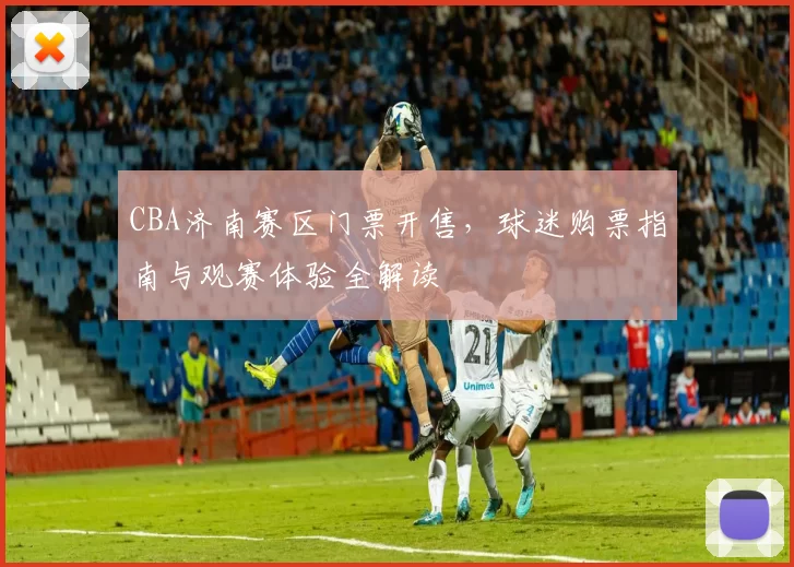 CBA济南赛区门票开售,球迷购票指南与观赛体验全解读