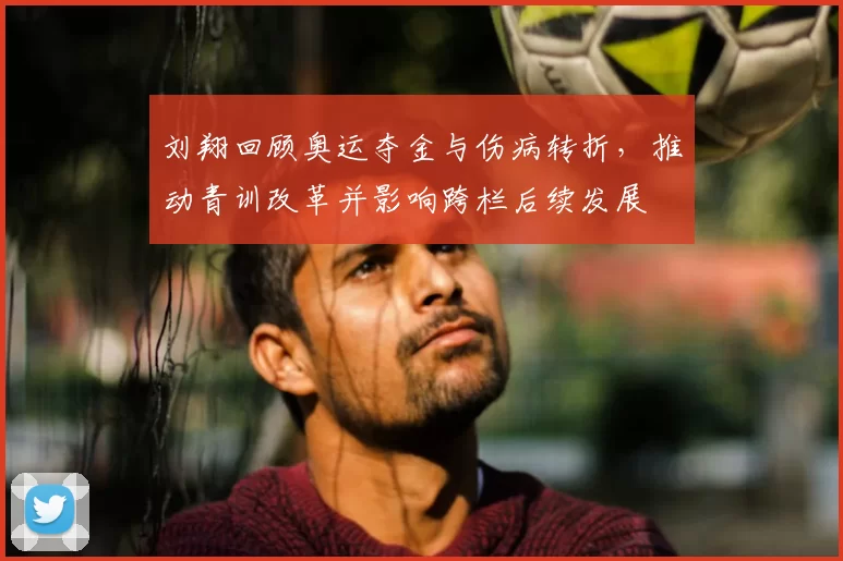 刘翔回顾奥运夺金与伤病转折，推动青训改革并影响跨栏后续发展