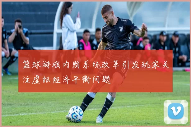 篮球游戏内购系统改革引发玩家关注虚拟经济平衡问题
