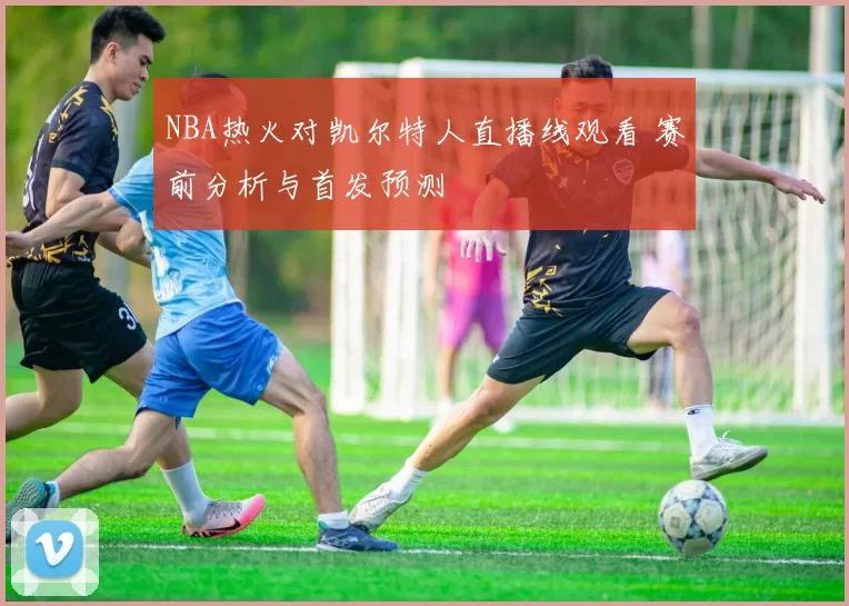 NBA热火对凯尔特人直播线观看 赛前分析与首发预测
