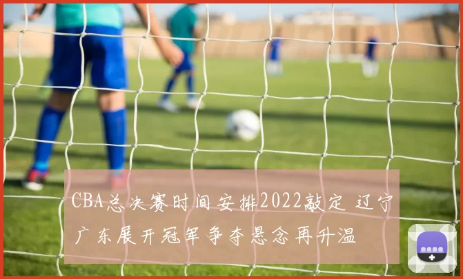 CBA总决赛时间安排2022敲定 辽宁广东展开冠军争夺悬念再升温