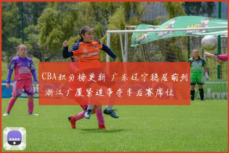 CBA积分榜更新 广东辽宁稳居前列 浙江广厦紧追争夺季后赛席位