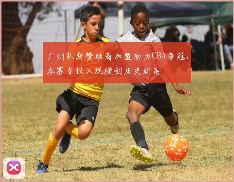 广州队新赞助商加盟助力CBA争冠，本赛季投入规模创历史新高
