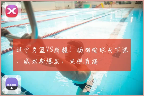 辽宁男篮VS新疆！杨鸣输球或下课，威尔斯爆发，央视直播