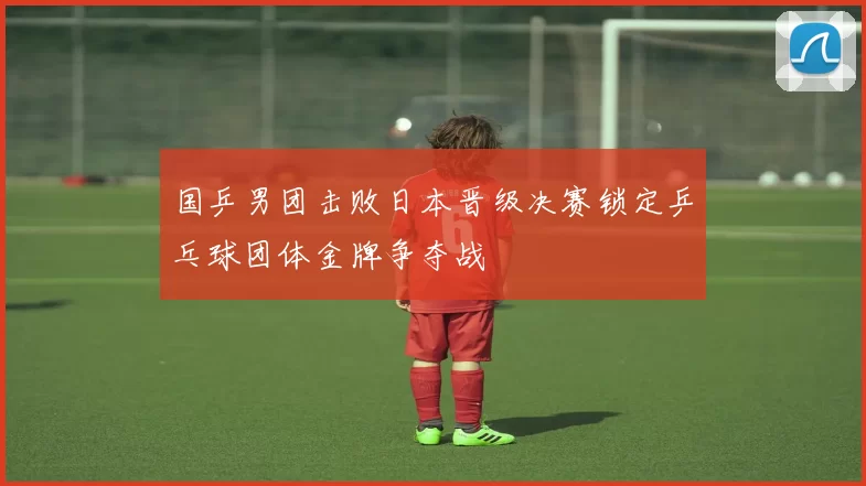 国乒男团击败日本晋级决赛锁定乒乓球团体金牌争夺战