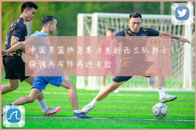中国男篮热身赛力克新西兰队郭士强调兵布阵再迎考验