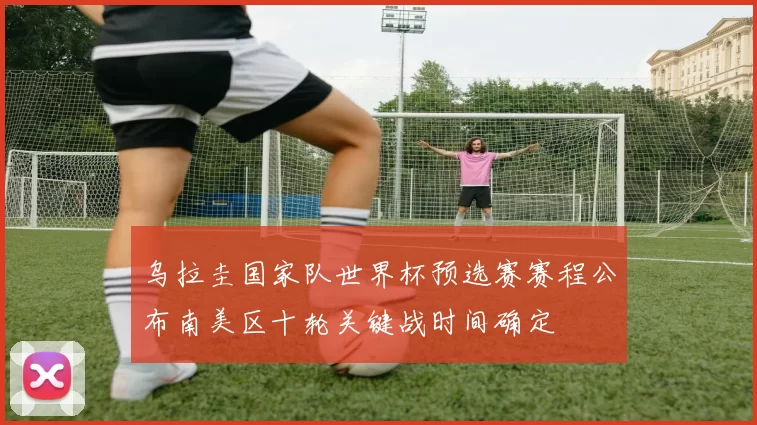 乌拉圭国家队世界杯预选赛赛程公布南美区十轮关键战时间确定