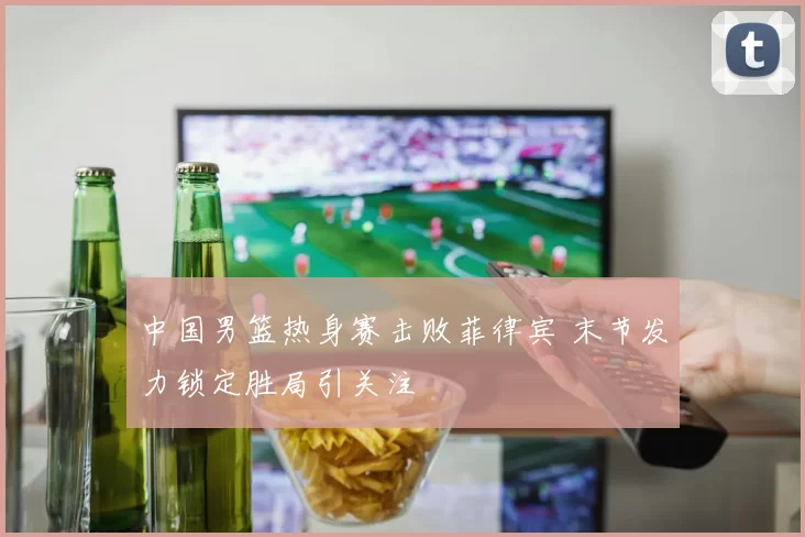 中国男篮热身赛击败菲律宾 末节发力锁定胜局引关注