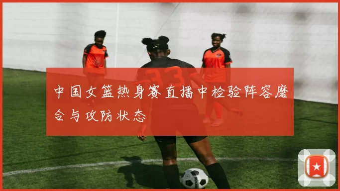 中国女篮热身赛直播中检验阵容磨合与攻防状态