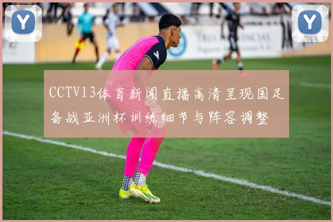 CCTV13体育新闻直播高清呈现国足备战亚洲杯训练细节与阵容调整