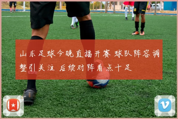 山东足球今晚直播开赛 球队阵容调整引关注 后续对阵看点十足