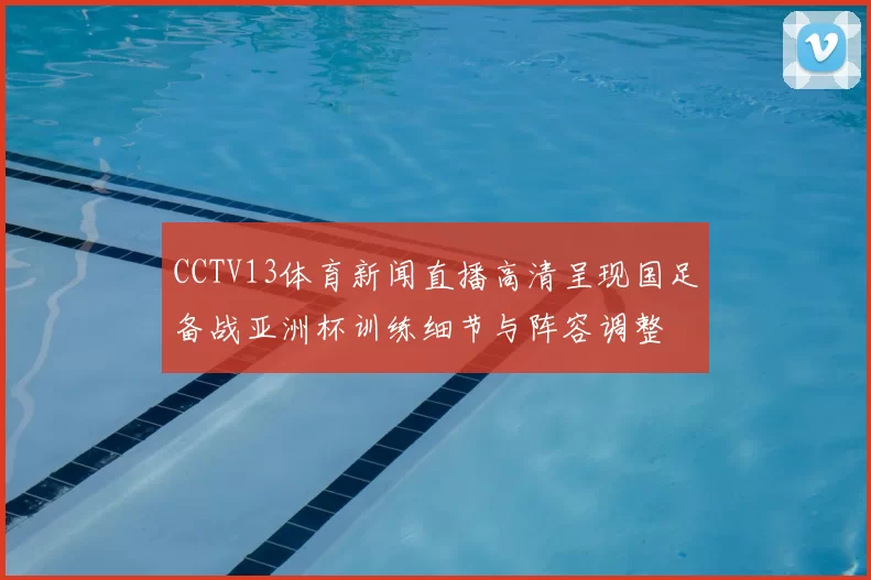 CCTV13体育新闻直播高清呈现国足备战亚洲杯训练细节与阵容调整