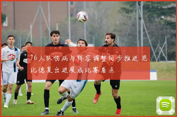 76人队伤病与阵容调整同步推进 恩比德复出进展成比赛看点