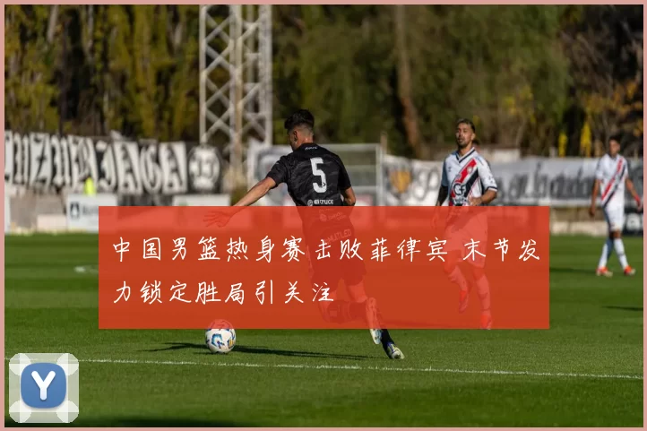 中国男篮热身赛击败菲律宾 末节发力锁定胜局引关注
