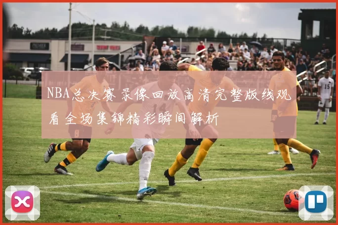 NBA总决赛录像回放高清完整版线观看全场集锦精彩瞬间解析
