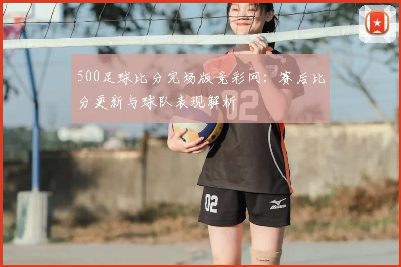 500足球比分完场版竞彩网：赛后比分更新与球队表现解析