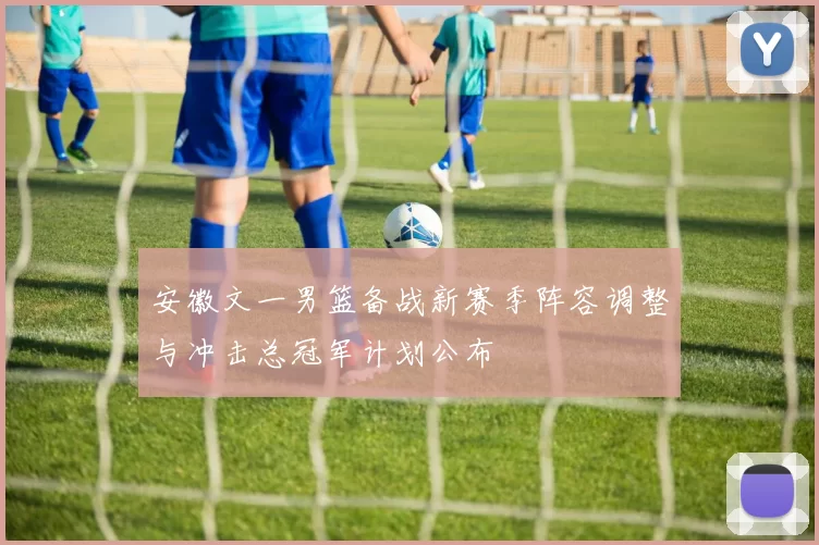 安徽文一男篮备战新赛季阵容调整与冲击总冠军计划公布