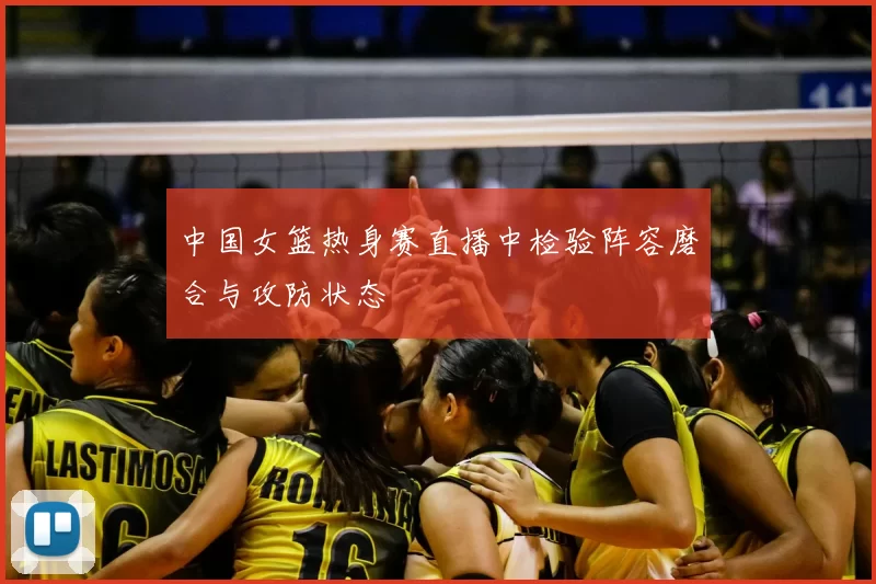 中国女篮热身赛直播中检验阵容磨合与攻防状态