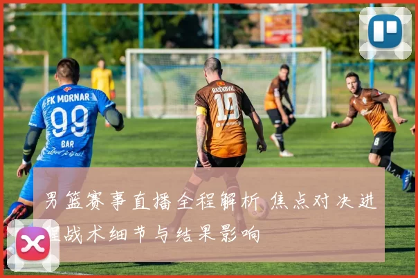 男篮赛事直播全程解析 焦点对决进程战术细节与结果影响