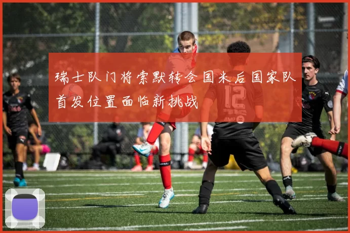 瑞士队门将索默转会国米后国家队首发位置面临新挑战