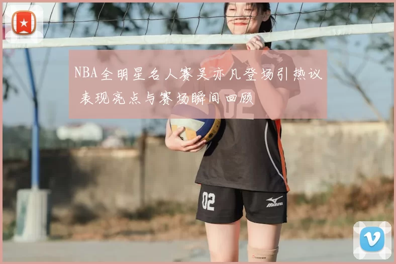 NBA全明星名人赛吴亦凡登场引热议 表现亮点与赛场瞬间回顾